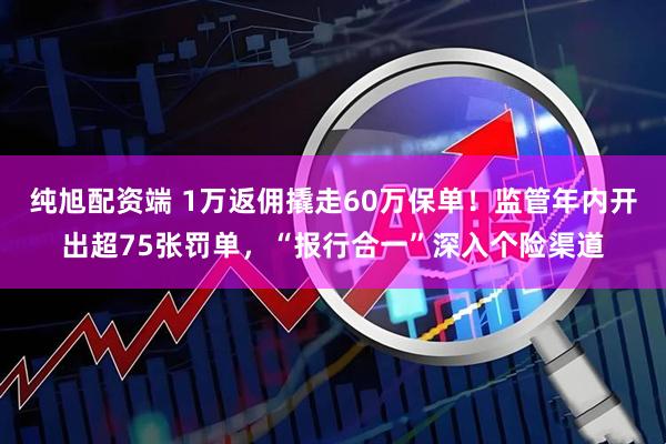 纯旭配资端 1万返佣撬走60万保单！监管年内开出超75张罚单，“报行合一”深入个险渠道