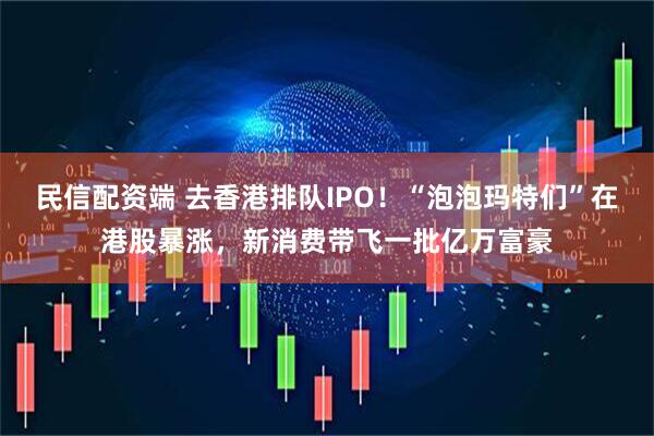 民信配资端 去香港排队IPO！“泡泡玛特们”在港股暴涨，新消费带飞一批亿万富豪
