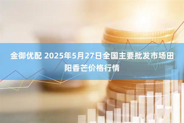 金御优配 2025年5月27日全国主要批发市场田阳香芒价格行情