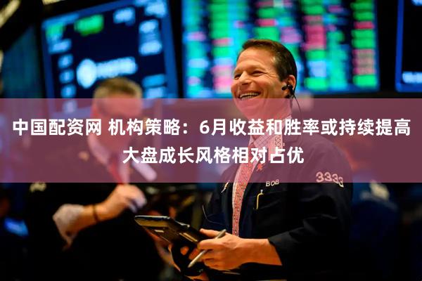 中国配资网 机构策略：6月收益和胜率或持续提高 大盘成长风格相对占优