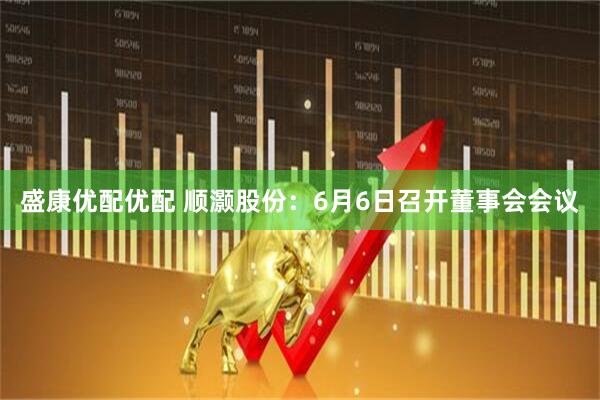 盛康优配优配 顺灏股份：6月6日召开董事会会议