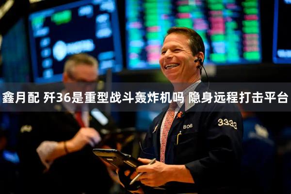 鑫月配 歼36是重型战斗轰炸机吗 隐身远程打击平台