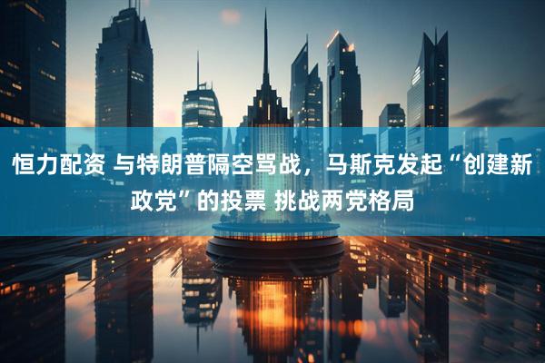 恒力配资 与特朗普隔空骂战，马斯克发起“创建新政党”的投票 挑战两党格局