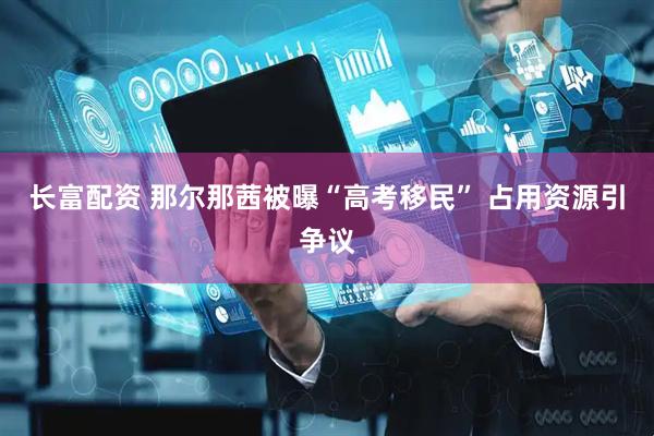 长富配资 那尔那茜被曝“高考移民” 占用资源引争议