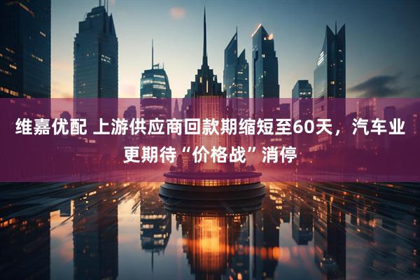 维嘉优配 上游供应商回款期缩短至60天，汽车业更期待“价格战”消停
