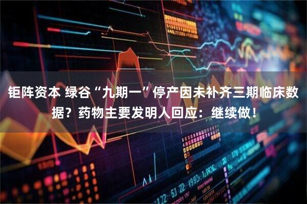 钜阵资本 绿谷“九期一”停产因未补齐三期临床数据？药物主要发明人回应：继续做！