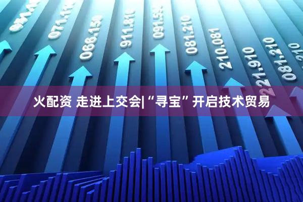 火配资 走进上交会|“寻宝”开启技术贸易