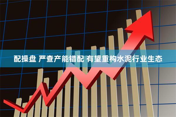 配操盘 严查产能错配 有望重构水泥行业生态