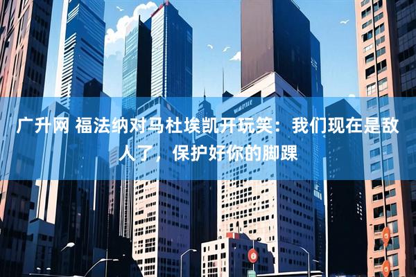 广升网 福法纳对马杜埃凯开玩笑：我们现在是敌人了，保护好你的脚踝
