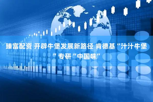 臻富配资 开辟牛堡发展新路径 肯德基“汁汁牛堡”专研“中国味”