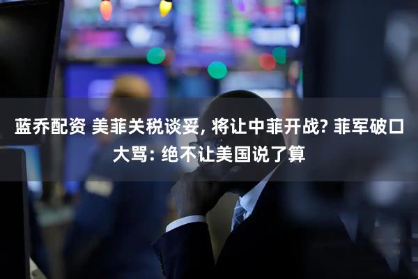 蓝乔配资 美菲关税谈妥, 将让中菲开战? 菲军破口大骂: 绝不让美国说了算