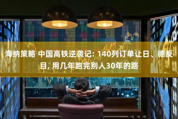 海纳策略 中国高铁逆袭记: 140列订单让日、德反目, 用几年跑完别人30年的路