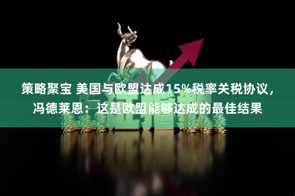 策略聚宝 美国与欧盟达成15%税率关税协议，冯德莱恩：这是欧盟能够达成的最佳结果