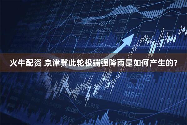 火牛配资 京津冀此轮极端强降雨是如何产生的?