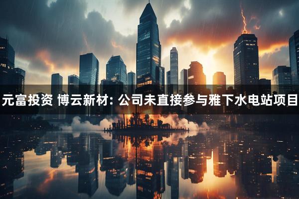 元富投资 博云新材: 公司未直接参与雅下水电站项目
