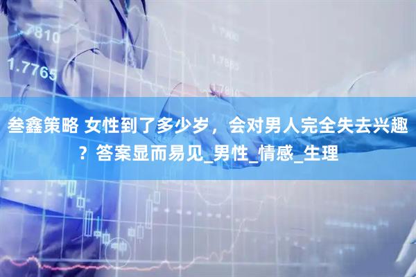 叁鑫策略 女性到了多少岁，会对男人完全失去兴趣？答案显而易见_男性_情感_生理