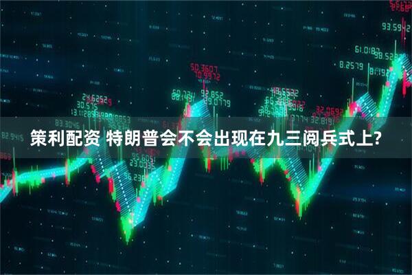 策利配资 特朗普会不会出现在九三阅兵式上?