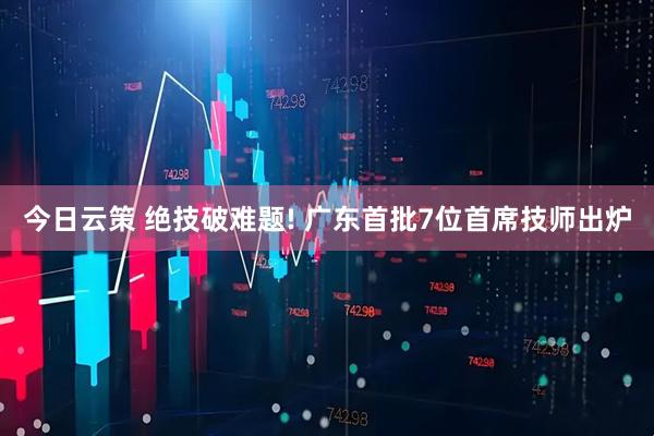 今日云策 绝技破难题! 广东首批7位首席技师出炉