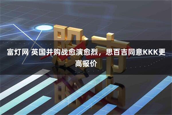 富灯网 英国并购战愈演愈烈，思百吉同意KKK更高报价