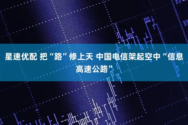 星速优配 把“路”修上天 中国电信架起空中“信息高速公路”