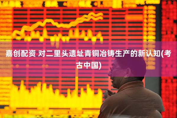 嘉创配资 对二里头遗址青铜冶铸生产的新认知(考古中国)