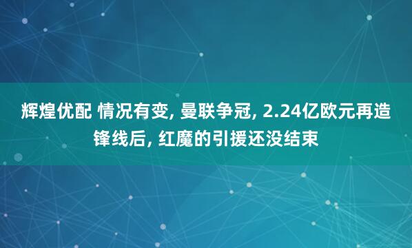 辉煌优配 情况有变, 曼联争冠, 2.24亿欧元再造锋线后, 红魔的引援还没结束