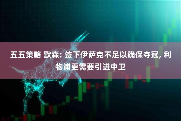 五五策略 默森: 签下伊萨克不足以确保夺冠, 利物浦更需要引进中卫