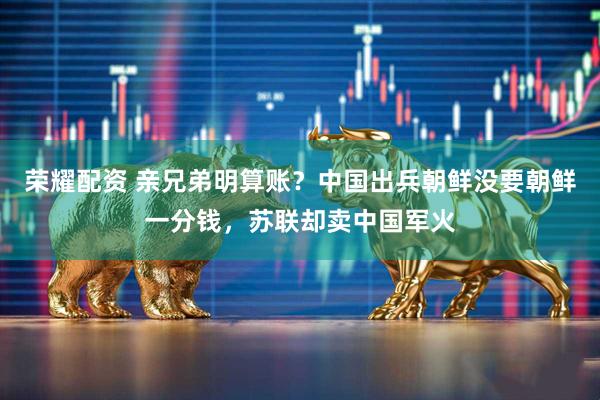 荣耀配资 亲兄弟明算账？中国出兵朝鲜没要朝鲜一分钱，苏联却卖中国军火