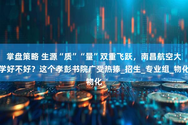 掌盘策略 生源“质”“量”双重飞跃，南昌航空大学好不好？这个孝彭书院广受热捧_招生_专业组_物化