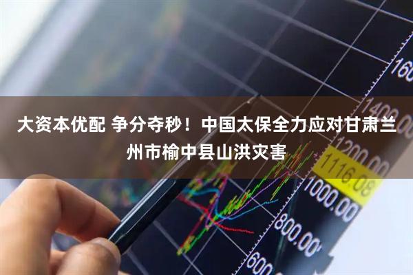 大资本优配 争分夺秒！中国太保全力应对甘肃兰州市榆中县山洪灾害