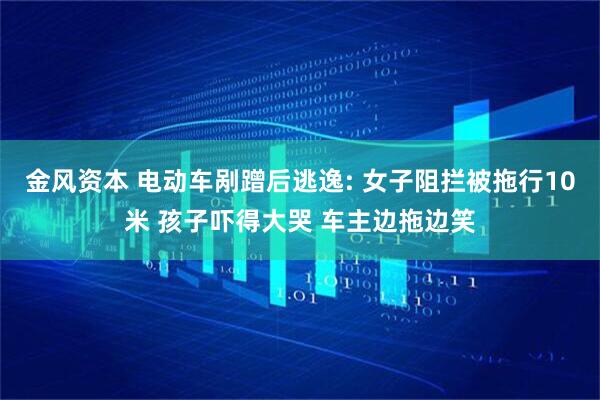 金风资本 电动车剐蹭后逃逸: 女子阻拦被拖行10米 孩子吓得大哭 车主边拖边笑