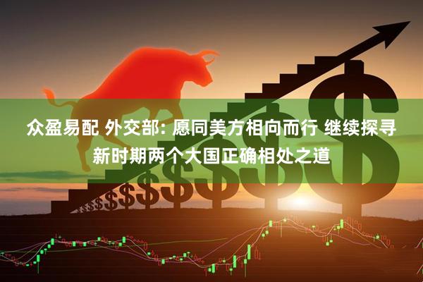 众盈易配 外交部: 愿同美方相向而行 继续探寻新时期两个大国正确相处之道