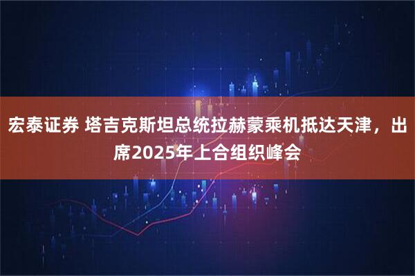宏泰证券 塔吉克斯坦总统拉赫蒙乘机抵达天津，出席2025年上合组织峰会