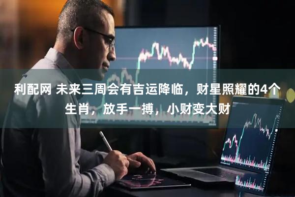 利配网 未来三周会有吉运降临，财星照耀的4个生肖，放手一搏，小财变大财