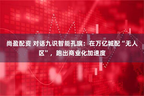 尚盈配资 对话九识智能孔旗：在万亿城配“无人区”，跑出商业化加速度