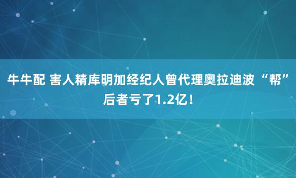牛牛配 害人精库明加经纪人曾代理奥拉迪波 “帮”后者亏了1.2亿！