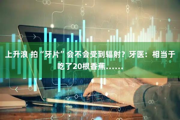 上升浪 拍“牙片”会不会受到辐射？牙医：相当于吃了20根香蕉……