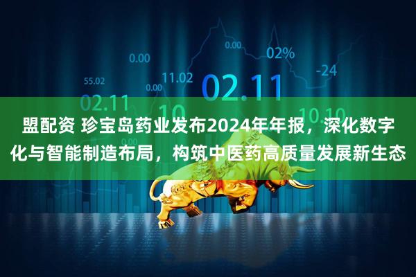 盟配资 珍宝岛药业发布2024年年报，深化数字化与智能制造布局，构筑中医药高质量发展新生态
