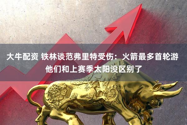 大牛配资 铁林谈范弗里特受伤：火箭最多首轮游 他们和上赛季太阳没区别了
