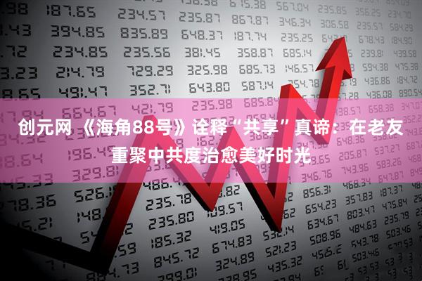 创元网 《海角88号》诠释“共享”真谛：在老友重聚中共度治愈美好时光