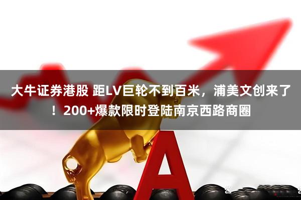 大牛证券港股 距LV巨轮不到百米，浦美文创来了！200+爆款限时登陆南京西路商圈